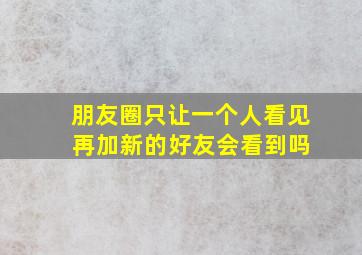 朋友圈只让一个人看见 再加新的好友会看到吗